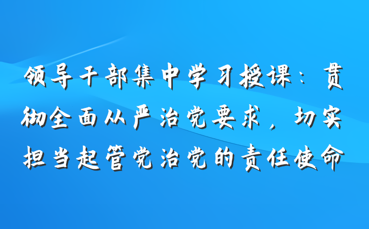 领导干部集中学习授课：贯彻全面从严治党要求，切实担当起管党治党的责任使命