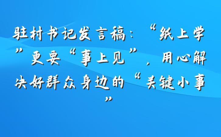 驻村书记发言稿：“纸上学”更要“事上见”，用心解决好群众身边的“关键小事”