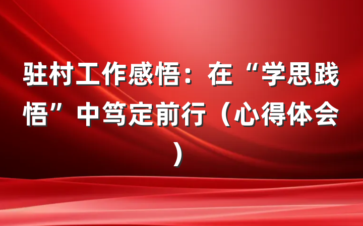 驻村工作感悟：在“学思践悟”中笃定前行（心得体会）