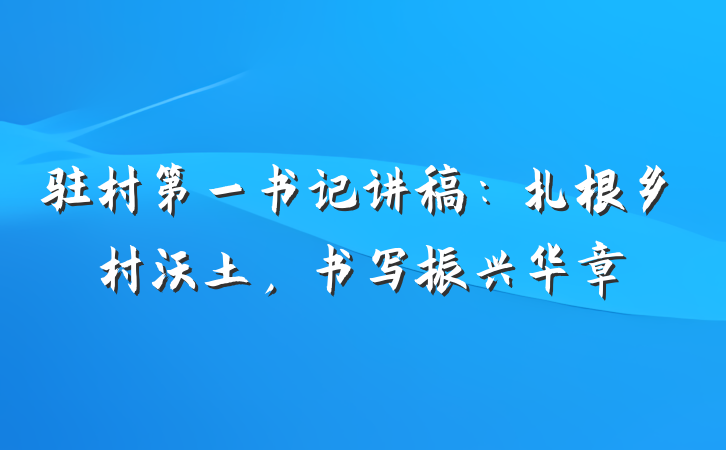 驻村第一书记讲稿：扎根乡村沃土，书写振兴华章