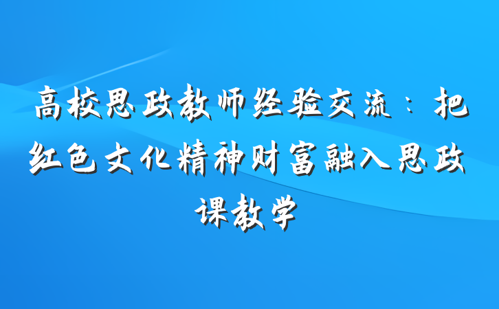 高校思政教师经验交流：把红色文化精神财富融入思政课教学