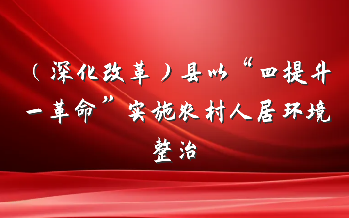 （深化改革）县以“四提升一革命”实施农村人居环境整治