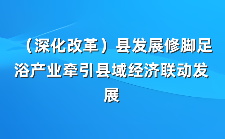 （深化改革）县发展修脚足浴产业牵引县域经济联动发展