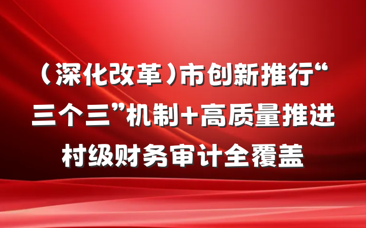 （深化改革）市创新推行“三个三”机制 高质量推进村级财务审计全覆盖