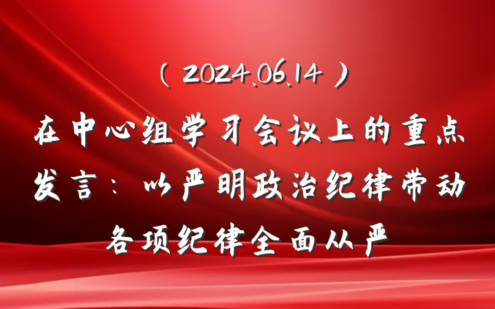 （2024.06.14）在中心组学习会议上的重点发言：以严明政治纪律带动各项纪律全面从严