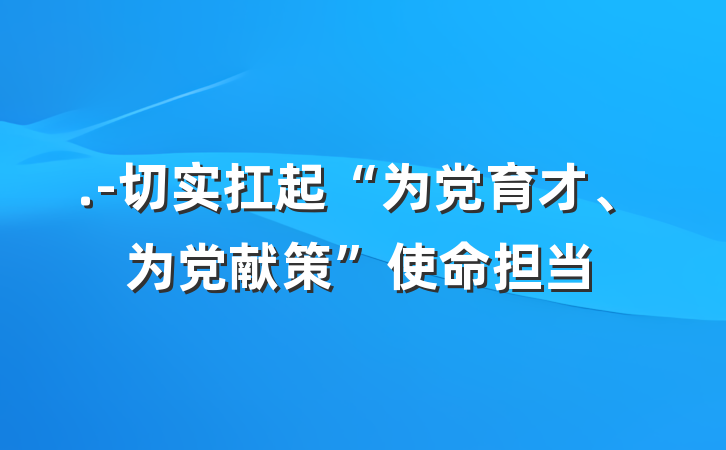 .-切实扛起“为党育才、为党献策”使命担当