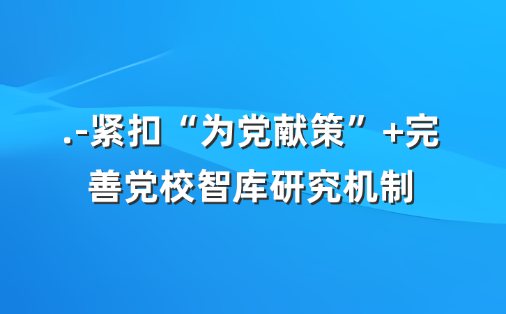 .-紧扣“为党献策” 完善党校智库研究机制