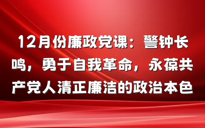 12月份廉政党课：警钟长鸣，勇于自我革命，永葆共产党人清正廉洁的政治本色