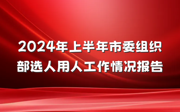 2024年上半年市委组织部选人用人工作情况报告