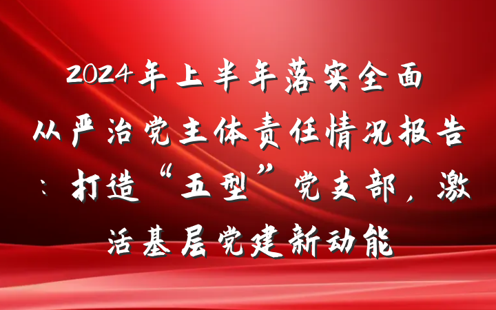 2024年上半年落实全面从严治党主体责任情况报告：打造“五型”党支部，激活基层党建新动能