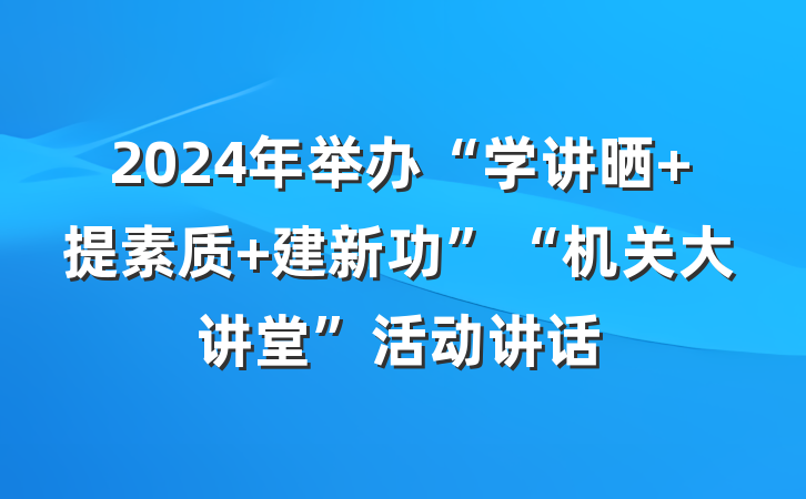 2024年举办“学讲晒 提素质 建新功”“机关大讲堂”活动讲话