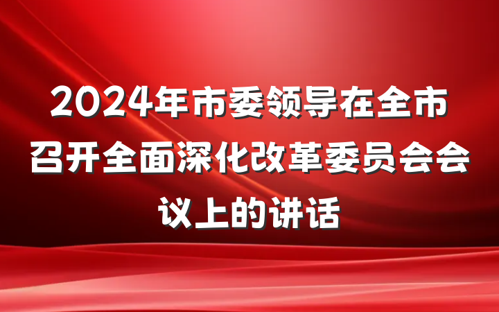 2024年市委领导在全市召开全面深化改革委员会会议上的讲话