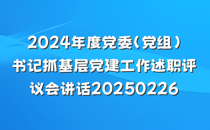2024年度党委（党组）书记抓基层党建工作述职评议会讲话20250226