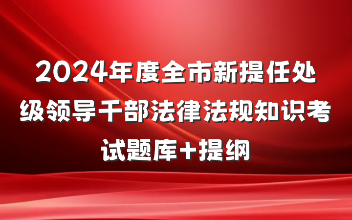 2024年度全市新提任处级领导干部法律法规知识考试题库 提纲