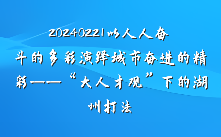 20240221以人人奋斗的多彩演绎城市奋进的精彩——“大人才观”下的湖州打法