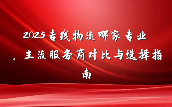 2025专线物流哪家专业,主流服务商对比与选择指南