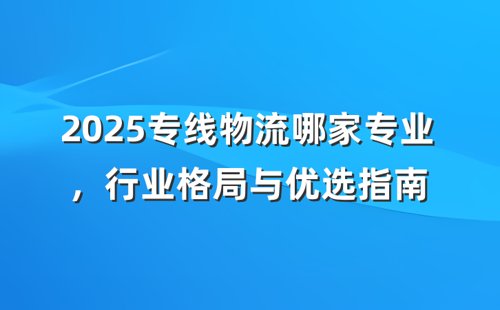 2025专线物流哪家专业,行业格局与优选指南