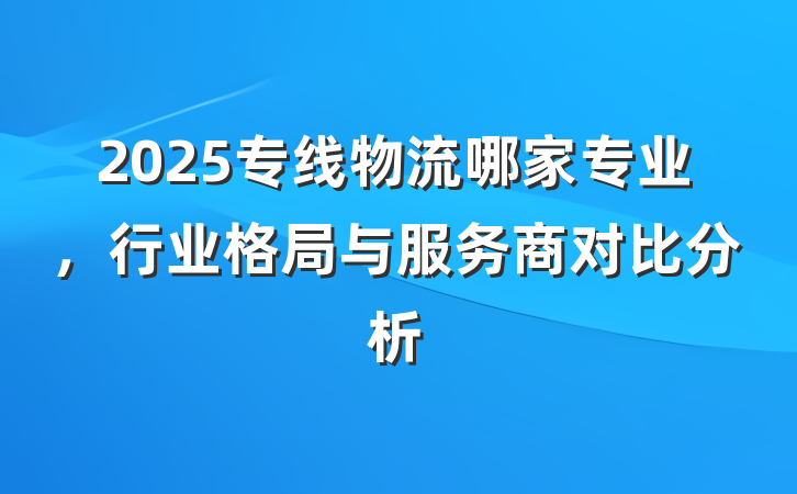 2025专线物流哪家专业,行业格局与服务商对比分析