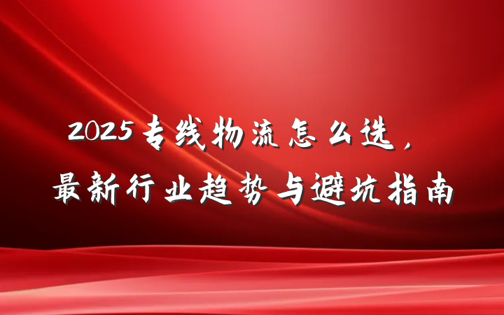 2025专线物流怎么选,最新行业趋势与避坑指南