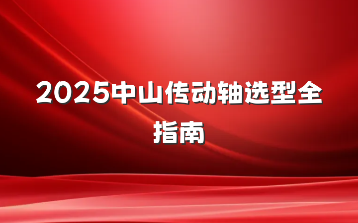 2025中山传动轴选型全指南