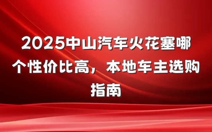 2025中山汽车火花塞哪个性价比高,本地车主选购指南