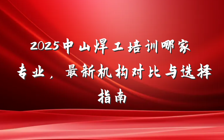 2025中山焊工培训哪家专业,最新机构对比与选择指南