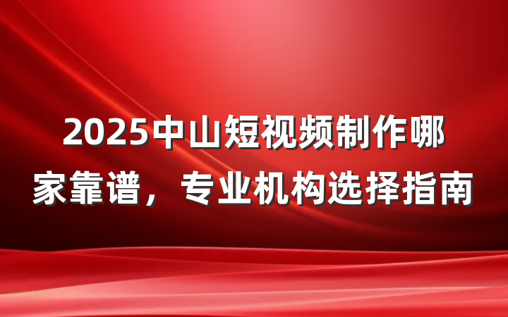 2025中山短视频制作哪家靠谱,专业机构选择指南