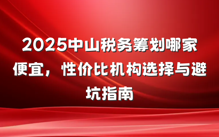 2025中山税务筹划哪家便宜，性价比机构选择与避坑指南