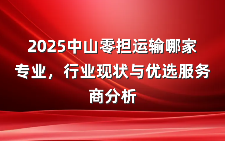 2025中山零担运输哪家专业,行业现状与优选服务商分析
