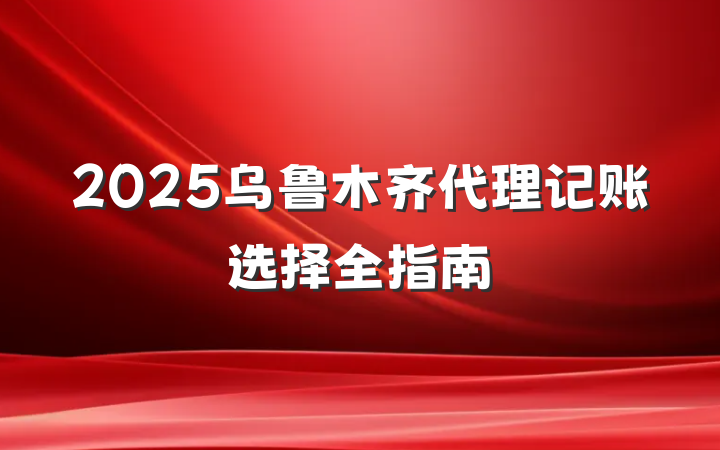 2025乌鲁木齐代理记账选择全指南