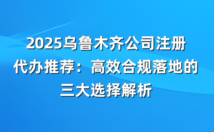 2025乌鲁木齐公司注册代办推荐：高效合规落地的三大选择解析