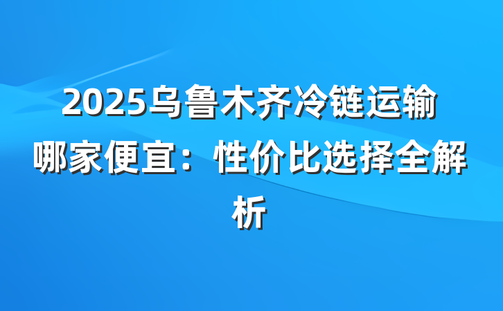 2025乌鲁木齐冷链运输哪家便宜:性价比选择全解析