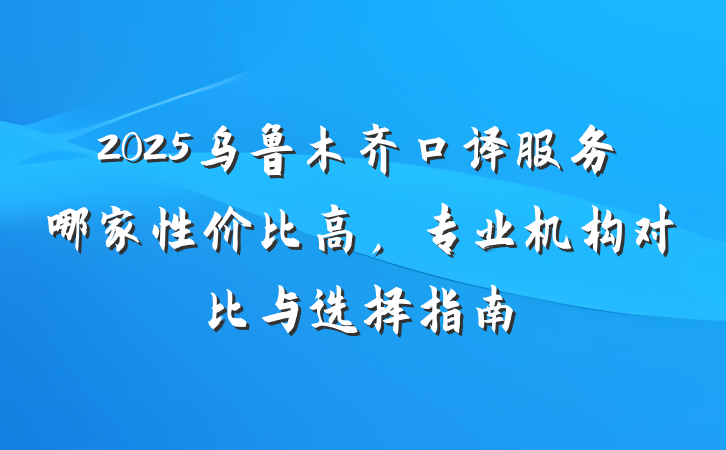 2025乌鲁木齐口译服务哪家性价比高,专业机构对比与选择指南