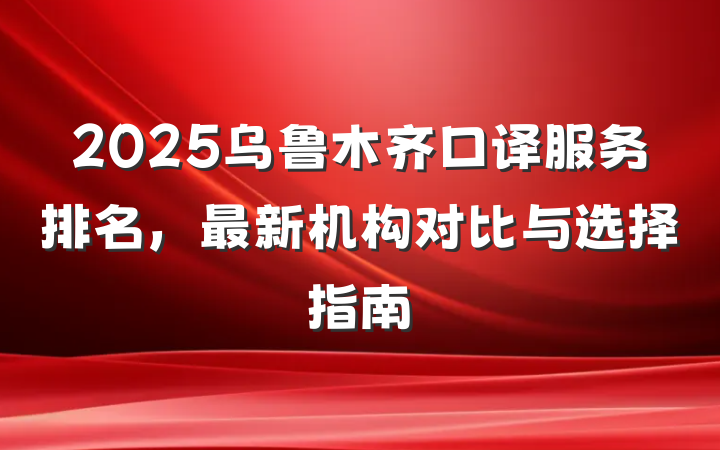 2025乌鲁木齐口译服务排名，最新机构对比与选择指南