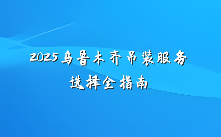 2025乌鲁木齐吊装服务选择全指南
