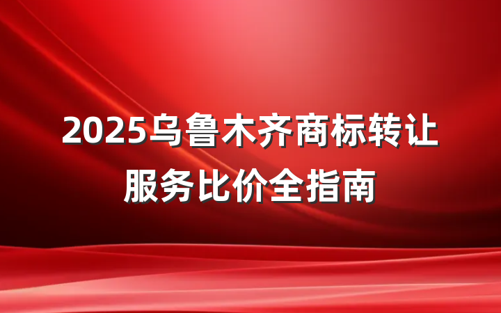 2025乌鲁木齐商标转让服务比价全指南