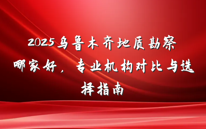 2025乌鲁木齐地质勘察哪家好,专业机构对比与选择指南
