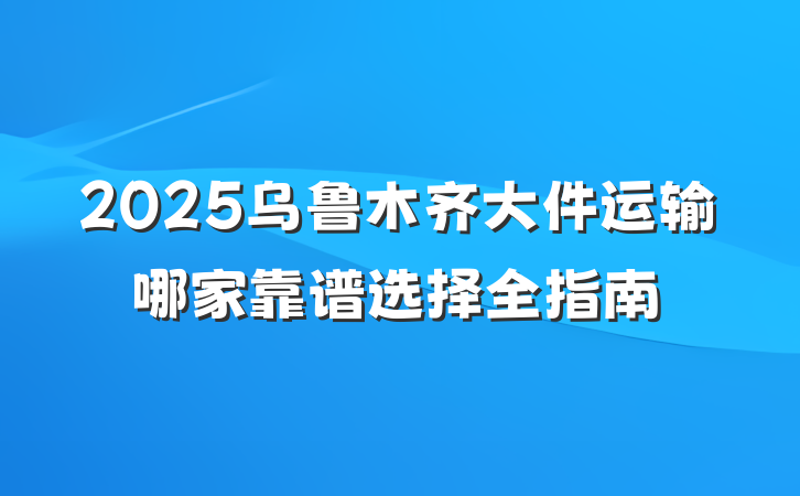 2025乌鲁木齐大件运输哪家靠谱选择全指南