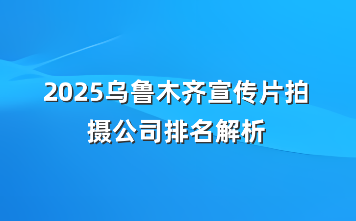2025乌鲁木齐宣传片拍摄公司排名解析