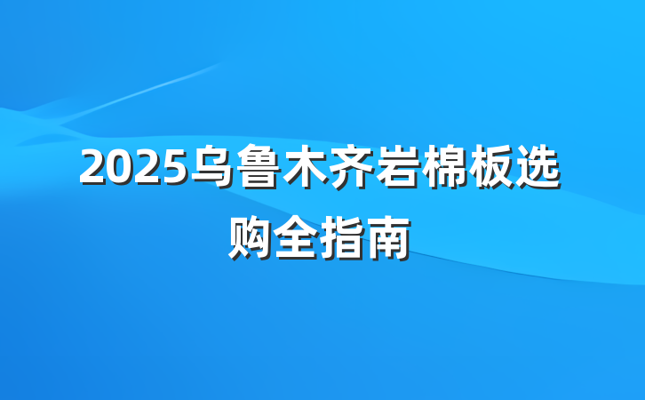 2025乌鲁木齐岩棉板选购全指南