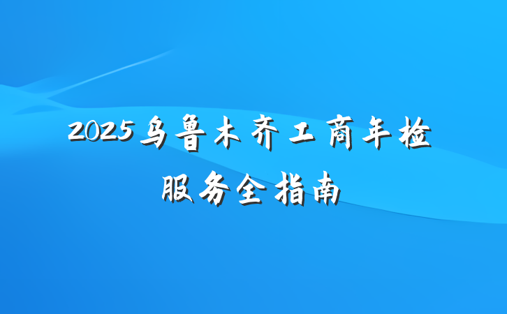 2025乌鲁木齐工商年检服务全指南