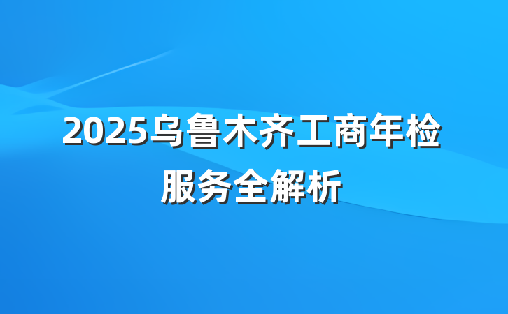 2025乌鲁木齐工商年检服务全解析