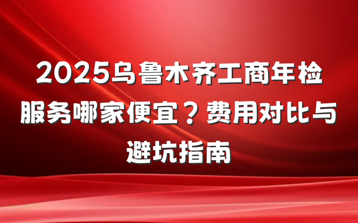 2025乌鲁木齐工商年检服务哪家便宜？费用对比与避坑指南