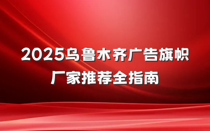 2025乌鲁木齐广告旗帜厂家推荐全指南