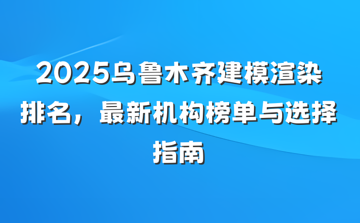 2025乌鲁木齐建模渲染排名,最新机构榜单与选择指南