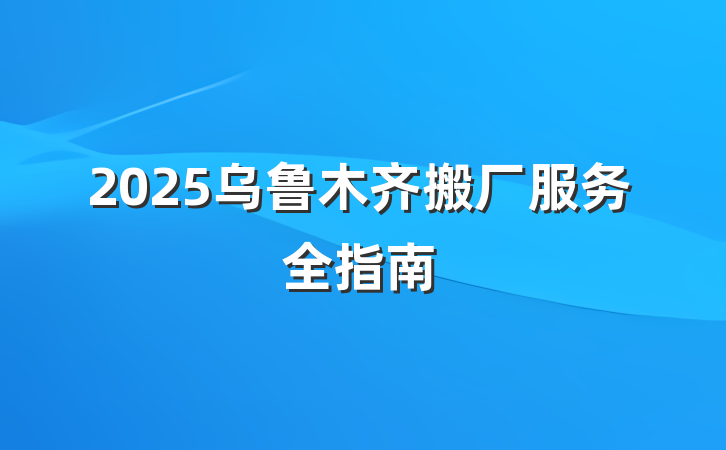 2025乌鲁木齐搬厂服务全指南