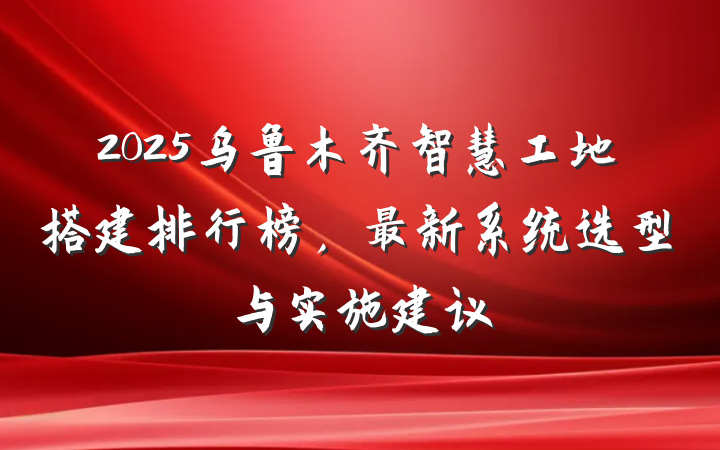 2025乌鲁木齐智慧工地搭建排行榜,最新系统选型与实施建议