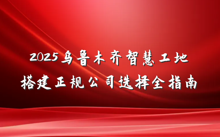 2025乌鲁木齐智慧工地搭建正规公司选择全指南