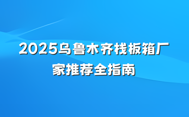 2025乌鲁木齐栈板箱厂家推荐全指南
