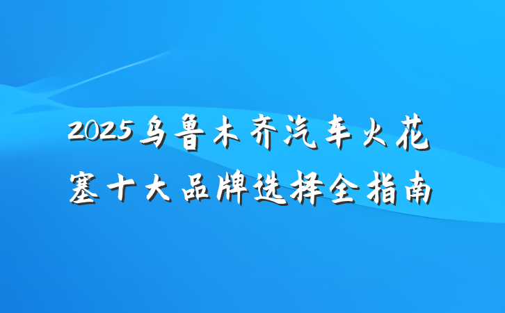 2025乌鲁木齐汽车火花塞十大品牌选择全指南